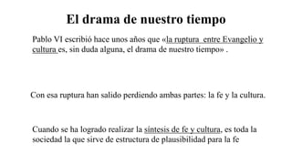 El drama de nuestro tiempo
Pablo VI escribió hace unos años que «la ruptura entre Evangelio y
cultura es, sin duda alguna, el drama de nuestro tiempo» .
Con esa ruptura han salido perdiendo ambas partes: la fe y la cultura.
Cuando se ha logrado realizar la síntesis de fe y cultura, es toda la
sociedad la que sirve de estructura de plausibilidad para la fe
 