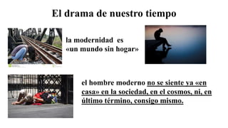 El drama de nuestro tiempo
el hombre moderno no se siente ya «en
casa» en la sociedad, en el cosmos, ni, en
último término, consigo mismo.
la modernidad es
«un mundo sin hogar»
 