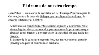 El drama de nuestro tiempo
Juan Pablo II, en la carta de constitución del Consejo Pontificio para la
Cultura, junto a la tarea de dialogar con la cultura y las culturas, le
encarga «defender al hombre»
A menudo los comportamientos sociales injustos y deshumanizante
vienen legitimados y promovidos por esquemas de pensamiento que
circulan como buenos y pertinentes en la sociedad, sin que nadie los
discuta.
El campo de la cultura se presenta hoy, por tanto, como un espacio
privilegiado para el compromiso cristiano
 
