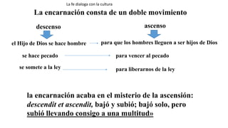 La encarnación consta de un doble movimiento
descenso ascenso
el Hijo de Dios se hace hombre para que los hombres lleguen a ser hijos de Dios
se hace pecado para vencer al pecado
se somete a la ley para liberarnos de la ley
la encarnación acaba en el misterio de la ascensión:
descendit et ascendit, bajó y subió; bajó solo, pero
subió llevando consigo a una multitud»
La fe dialoga con la cultura
 
