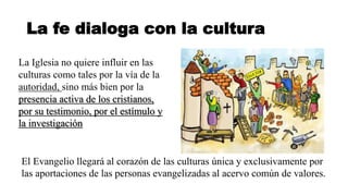 La fe dialoga con la cultura
La Iglesia no quiere influir en las
culturas como tales por la vía de la
autoridad, sino más bien por la
presencia activa de los cristianos,
por su testimonio, por el estímulo y
la investigación
El Evangelio llegará al corazón de las culturas única y exclusivamente por
las aportaciones de las personas evangelizadas al acervo común de valores.
 