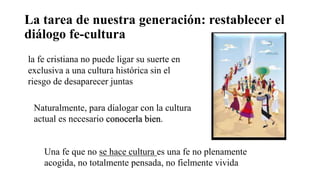 La tarea de nuestra generación: restablecer el
diálogo fe-cultura
la fe cristiana no puede ligar su suerte en
exclusiva a una cultura histórica sin el
riesgo de desaparecer juntas
Naturalmente, para dialogar con la cultura
actual es necesario conocerla bien.
Una fe que no se hace cultura es una fe no plenamente
acogida, no totalmente pensada, no fielmente vivida
 