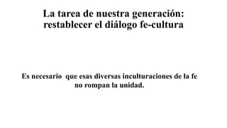 La tarea de nuestra generación:
restablecer el diálogo fe-cultura
Es necesario que esas diversas inculturaciones de la fe
no rompan la unidad.
 
