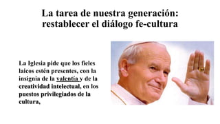 La tarea de nuestra generación:
restablecer el diálogo fe-cultura
La Iglesia pide que los fieles
laicos estén presentes, con la
insignia de la valentía y de la
creatividad intelectual, en los
puestos privilegiados de la
cultura,
 