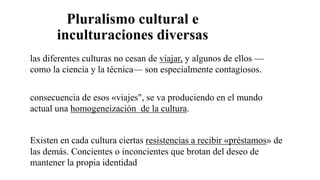 Pluralismo cultural e
inculturaciones diversas
las diferentes culturas no cesan de viajar, y algunos de ellos —
como la ciencia y la técnica— son especialmente contagiosos.
consecuencia de esos «viajes", se va produciendo en el mundo
actual una homogeneización de la cultura.
Existen en cada cultura ciertas resistencias a recibir «préstamos» de
las demás. Concientes o inconcientes que brotan del deseo de
mantener la propia identidad
 