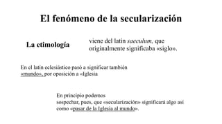 El fenómeno de la secularización
viene del latín saeculum, que
originalmente significaba «siglo».
En el latín eclesiástico pasó a significar también
«mundo», por oposición a «Iglesia
La etimología
En principio podemos
sospechar, pues, que «secularización» significará algo así
como «pasar de la Iglesia al mundo».
 