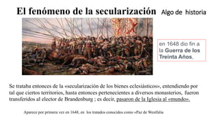 El fenómeno de la secularización Algo de historia
Aparece por primera vez en 1648, en los tratados conocidos como «Paz de Westfalia
en 1648 dio fin a
la Guerra de los
Treinta Años,
Se trataba entonces de la «secularización de los bienes eclesiásticos», entendiendo por
tal que ciertos territorios, hasta entonces pertenecientes a diversos monasterios, fueron
transferidos al elector de Brandenburg ; es decir, pasaron de la Iglesia al «mundo».
 