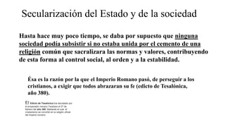Secularización del Estado y de la sociedad
Hasta hace muy poco tiempo, se daba por supuesto que ninguna
sociedad podía subsistir si no estaba unida por el cemento de una
religión común que sacralizara las normas y valores, contribuyendo
de esta forma al control social, al orden y a la estabilidad.
Ésa es la razón por la que el Imperio Romano pasó, de perseguir a los
cristianos, a exigir que todos abrazaran su fe (edicto de Tesalónica,
año 380).
El Edicto de Tesalónica fue decretado por
el emperador romano Teodosio el 27 de
febrero del año 380.​ Mediante el cual el
cristianismo se convirtió en la religión oficial
del Imperio romano.
 