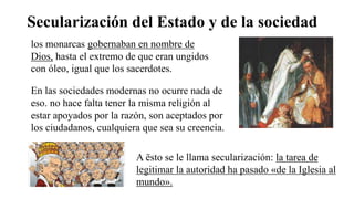 Secularización del Estado y de la sociedad
los monarcas gobernaban en nombre de
Dios, hasta el extremo de que eran ungidos
con óleo, igual que los sacerdotes.
En las sociedades modernas no ocurre nada de
eso. no hace falta tener la misma religión al
estar apoyados por la razón, son aceptados por
los ciudadanos, cualquiera que sea su creencia.
A ësto se le llama secularización: la tarea de
legitimar la autoridad ha pasado «de la Iglesia al
mundo».
 