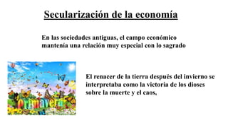 Secularización de la economía
En las sociedades antiguas, el campo económico
mantenía una relación muy especial con lo sagrado
El renacer de la tierra después del invierno se
interpretaba como la victoria de los dioses
sobre la muerte y el caos,
 