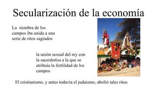 Secularización de la economía
La siembra de los
campos iba unida a una
serie de ritos sagrados
la unión sexual del rey con
la sacerdotisa a la que se
atribuía la fertilidad de los
campos
El cristianismo, y antes todavía el judaismo, abolió tales ritos
 