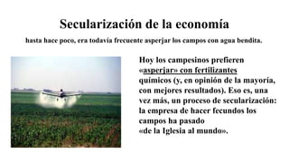 Secularización de la economía
Hoy los campesinos prefieren
«asperjar» con fertilizantes
químicos (y, en opinión de la mayoría,
con mejores resultados). Eso es, una
vez más, un proceso de secularización:
la empresa de hacer fecundos los
campos ha pasado
«de la Iglesia al mundo».
hasta hace poco, era todavía frecuente asperjar los campos con agua bendita.
 