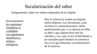 Secularización del saber
Antiguamente, todos los saberes dependían de la religión
frecuentemente
las cuestiones
científicas se
ventilaban
con argumentos
metafísicos y
místico-
teológicos.
Hoy la ciencia no acepta ya ninguna
tutela religiosa. Los astronautas, sean
soviéticos o norteamericanos, saben
perfectamente que, si se detecta un fallo,
se debe a que alguien hizo mal los
cálculos, y no a que se les olvidó llamar a
un sacerdote para bendecir la astronave.
Eso es lo que llamamos «secularización
de la ciencia».
 