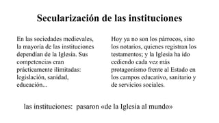 Secularización de las instituciones
En las sociedades medievales,
la mayoría de las instituciones
dependían de la Iglesia. Sus
competencias eran
prácticamente ilimitadas:
legislación, sanidad,
educación...
Hoy ya no son los párrocos, sino
los notarios, quienes registran los
testamentos; y la Iglesia ha ido
cediendo cada vez más
protagonismo frente al Estado en
los campos educativo, sanitario y
de servicios sociales.
las instituciones: pasaron «de la Iglesia al mundo»
 
