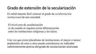 Grado de extensión de la secularización
Es relativamente fácil conocer el grado de secularización
institucional de una sociedad.
El nivel-cero de secularización
se da cuando ni siquiera existe diferenciación
entre las instituciones religiosas y las laicas.
Una vez que existe pluralismo de instituciones, el mayor o menor
predominio de unas u otras puede considerarse un indicador
suficientemente preciso del grado de secularización alcanzado
 