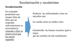 Secularización y secularismo
En el pasado
predominó una
imagen falsa de
Dios que no
respetaba
suficientemente su
trascendencia.
colocaba a Dios al
mismo nivel que
las causas
segundas
Producía las enfermedades como un
microbio más
las curaba como un médico más;
Garantizaba las buenas cosechas igual o
mejor
que las semillas de alto rendimiento
Secularización
 
