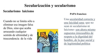 Secularización y secularismo
Cuando no se limita sólo a
eliminar esa imagen falsa
de Dios, sino que acaba
arrasando cualquier
sentido de ultimidad y de
trascendencia de la vida
Secularismo laicismo
Una secularidad correcta y
una laicidad sana -que no
sean ni secularismo ni
laicismo- son ahora mismo
supuestos irrecusables de
respeto a la dignidad del
hombre, de la paz social y
de legitimidad política
PAPA francisco
 
