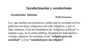 Secularización y secularismo
Los que sueñan con teocracias o piden que la sociedad civil se
gobierne con leyes religiosas o de cuño religioso; y, por el
lado contrario, el de los fundadores de "religiones políticas" o
aspiran a que, de la esfera pública, desaparezca toda huella o
vestigio religioso. En resumen, el de "religión pero sin
sociedad" y el de "sociedad pero sin religión".
Secularismo laicismo
PAPA francisco
 