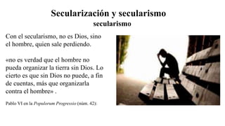 Secularización y secularismo
Con el secularismo, no es Dios, sino
el hombre, quien sale perdiendo.
«no es verdad que el hombre no
pueda organizar la tierra sin Dios. Lo
cierto es que sin Dios no puede, a fin
de cuentas, más que organizarla
contra el hombre» .
Pablo VI en la Populorum Progressio (núm. 42):
secularismo
 
