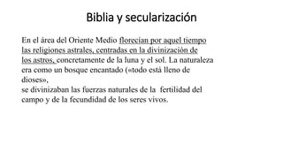 Biblia y secularización
En el área del Oriente Medio florecían por aquel tiempo
las religiones astrales, centradas en la divinización de
los astros, concretamente de la luna y el sol. La naturaleza
era como un bosque encantado («todo está lleno de
dioses»,
se divinizaban las fuerzas naturales de la fertilidad del
campo y de la fecundidad de los seres vivos.
 