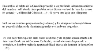 En cambio, el relato de la Creación procedió a un profundo «desencantamiento
del mundo» . Allí donde otros pueblos veían dioses —el sol, la luna, los astros
en general—, el libro del Génesis (1,14-19) no ve otra cosa que «lámparas
Incluso los nombres propios («sol» y «luna») y los designa con los apelativos
un poco disciplentes de «lumbrera grande» y «lumbrera pequeña».
Ni que decir tiene que un cielo vacío de dioses y de ángeles queda abierto a la
intervención de los astrónomos. De hecho, inmediatamente después de su
creación, el hombre recibe la responsabilidad crucial de dominar la tierra (Gen
1,28).
 