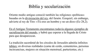 Biblia y secularización
Oriente medio antiguo conoció también las religiones «políticas»
basadas en la divinización del rey, del faraón. Ezequiel, sin embargo,
advierte al rey de Tiro: «Tú eres un hombre y no un dios» (Ez 28,2).
En el Antiguo Testamento encontramos todavía algunos ejemplos de
sacralización del mundo, y habrá que esperar a la llegada de Cristo
para que desaparezcan.
La tradición sacerdotal de los círculos de Jerusalén admitía infinitos
tabúes: en diversas realidades (carne de cerdo, cementerios, personas
incircuncisas, mujeres en situación menstrual, parturientas, etc.)
 