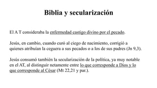 Biblia y secularización
El A T consideraba la enfermedad castigo divino por el pecado.
Jesús, en cambio, cuando curó al ciego de nacimiento, corrigió a
quienes atribuían la ceguera a sus pecados o a los de sus padres (Jn 9,3).
Jesús consumó también la secularización de la política, ya muy notable
en el AT, al distinguir netamente entre lo que corresponde a Dios y lo
que corresponde al César (Mt 22,21 y par.).
 