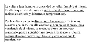La cultura da al hombre la capacidad de reflexión sobre sí mismo.
Es ella la que hace de nosotros seres específicamente humanos,
racionales, críticos y éticamente comprometidos.
Por la cultura es como discernimos los valores y realizamos
nuestras opciones. Por ella es como el hombre se expresa, toma
conciencia de sí mismo, se reconoce como un proyecto
inacabado, pone en cuestión sus propias realizaciones, busca
incansablemente nuevos significados y crea obras que lo
trascienden» .
 
