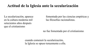 Actitud de la Iglesia ante la secularización
cuando comenzó la secularización,
la Iglesia se opuso tenazmente a ella.
La secularización, aparece
en la cultura moderna mil
setecientos años después
que el cristianismo
no fue fomentada por el cristianismo
fomentada por las ciencias empíricas y
las filosofías racionalistas.
 