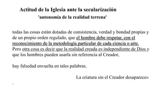 Actitud de la Iglesia ante la secularización
todas las cosas están dotadas de consistencia, verdad y bondad propias y
de un propio orden regulado, que el hombre debe respetar, con el
reconocimiento de la metodología particular de cada ciencia o arte.
Pero otra cosa es decir que la realidad creada es independiente de Dios y
que los hombres pueden usarla sin referencia al Creador,
hay falsedad envuelta en tales palabras.
La criatura sin el Creador desaparece»
.
'autonomía de la realidad terrena'
 