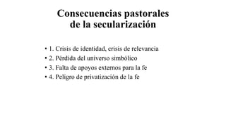 Consecuencias pastorales
de la secularización
• 1. Crisis de identidad, crisis de relevancia
• 2. Pérdida del universo simbólico
• 3. Falta de apoyos externos para la fe
• 4. Peligro de privatización de la fe
 