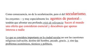 Lo que se considera importante en la ciudad secular no son las cuestiones
religiosas (salvación, destino del hombre, pecado, gracia...), sino los
problemas económicos, técnicos y políticos.
Como consecuencia, no de la secularización, pero sí del secularismo,
los creyentes —y muy especialmente los agentes de pastoral—
tendrán que afrontar una profunda crisis de relevancia: hacen al mundo
una oferta que consideran esencial y descubren que apenas
interesa a nadie
 