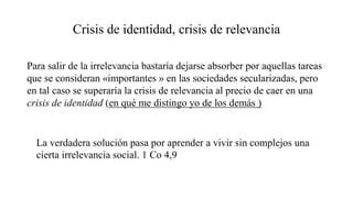 Crisis de identidad, crisis de relevancia
Para salir de la irrelevancia bastaría dejarse absorber por aquellas tareas
que se consideran «importantes » en las sociedades secularizadas, pero
en tal caso se superaría la crisis de relevancia al precio de caer en una
crisis de identidad (en qué me distingo yo de los demás )
La verdadera solución pasa por aprender a vivir sin complejos una
cierta irrelevancia social. 1 Co 4,9
 