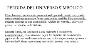 PERDIDA DEL UNIVERSO SIMBÓLICO
El ser humano necesita estar convencido de que todo cuanto hace y todo
cuanto constituye su mundo forma parte de una totalidad llena de sentido.
necesita disponer de una cosmovisión (visión del mundo), una visión
general del mundo, de la historia,
Durante siglos, fue la religión la que facilitaba a los hombres
esa cosmovisión. el secularismo, deja a los hombres sin cosmovisión.
¿qué vincula hoy los diversos saberes que recibe un joven en prepa o en la
Universidad? Ahora todo es muy «racional», pero no tiene «alma».
 