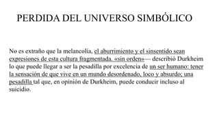 PERDIDA DEL UNIVERSO SIMBÓLICO
No es extraño que la melancolía, el aburrimiento y el sinsentido sean
expresiones de esta cultura fragmentada. «sin orden»— describió Durkheim
lo que puede llegar a ser la pesadilla por excelencia de un ser humano: tener
la sensación de que vive en un mundo desordenado, loco y absurdo; una
pesadilla tal que, en opinión de Durkheim, puede conducir incluso al
suicidio.
 