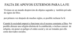 FALTA DE APOYOS EXTERNOS PARA LA FE
por primera vez después de muchos siglos, es posible rechazar la fe
Vivimos en un mundo desprovisto de objetos sagrados y también privado
de signos de Dios.
Cuando la sociedad empezó a funcionar sin el recurso constante a Dios, fue
posible abrazar una religión distinta de la establecida, o incluso carecer de
religión, sin poner en peligro el orden social y sin ser tratados por ello
como desviados sociales.
 