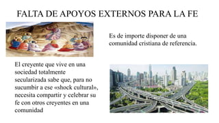 FALTA DE APOYOS EXTERNOS PARA LA FE
Es de importe disponer de una
comunidad cristiana de referencia.
El creyente que vive en una
sociedad totalmente
secularizada sabe que, para no
sucumbir a ese «shock cultural»,
necesita compartir y celebrar su
fe con otros creyentes en una
comunidad
 