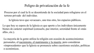 Peligro de privatización de la fe
Proceso por el cual la fe se desentiende de la sociedad para refugiarse en el
terreno privado del individuo.
La mayoría de la gente utiliza la religión con ocasión de acontecimientos
personales, el nacimiento, el matrimonio y la muerte, pero consideran
«improcedente» que la Iglesia se pronuncie sobre cuestiones sociales, políticas
o económicas.
la Iglesia tuvo que «evacuar», uno tras otro, los espacios públicos.
Lo que hoy se espera de la Iglesia es que aporte a los individuos únicamente
bienes de carácter espiritual (consuelo, paz interior, serenidad frente al «más
allá», etc.).
 