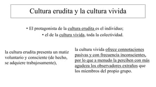 Cultura erudita y la cultura vivida
• El protagonista de la cultura erudita es el individuo;
• el de la cultura vivida, toda la colectividad.
la cultura vivida ofrece connotaciones
pasivas y con frecuencia inconscientes,
por lo que a menudo la perciben con más
agudeza los observadores extraños que
los miembros del propio grupo.
la cultura erudita presenta un matiz
voluntario y consciente (de hecho,
se adquiere trabajosamente),
 