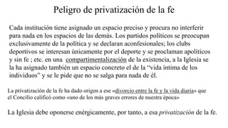 Peligro de privatización de la fe
Cada institución tiene asignado un espacio preciso y procura no interferir
para nada en los espacios de las demás. Los partidos políticos se preocupan
exclusivamente de la política y se declaran aconfesionales; los clubs
deportivos se interesan únicamente por el deporte y se proclaman apolíticos
y sin fe ; etc. en una compartimentalización de la existencia, a la Iglesia se
la ha asignado también un espacio concreto el de la “vida íntima de los
individuos” y se le pide que no se salga para nada de él.
La privatización de la fe ha dado origen a ese «divorcio entre la fe y la vida diaria» que
el Concilio calificó como «uno de los más graves errores de nuestra época»
La Iglesia debe oponerse enérgicamente, por tanto, a esa privatización de la fe.
 