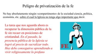 Peligro de privatización de la fe
La tarea que nos aguarda ahora es
recuperar la dimensión pública de la
fe sin recaer en posiciones de
cristiandad. En el pasado, la
presencia pública de la Iglesia se
logró al precio de sacralizar todo.
Hoy debe conseguirse aprendiendo a
vivir religiosamente lo profano
No hay absolutamente ningún «compartimento» de la sociedad ciencia, política,
economía, etc. sobre el cual la Iglesia no tenga algo importante que decir.
FE
 