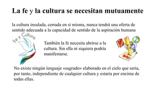 La fe y la cultura se necesitan mutuamente
la cultura insulada, cerrada en sí misma, nunca tendrá una oferta de
sentido adecuada a la capacidad de sentido de la aspiración humana
También la fe necesita abrirse a la
cultura. Sin ella ni siquiera podría
manifestarse.
No existe ningún lenguaje «sagrado» elaborado en el cielo que sería,
por tanto, independiente de cualquier cultura y estaría por encima de
todas ellas.
 