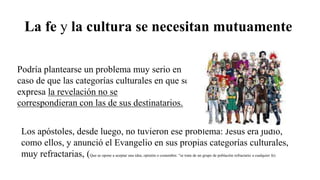 La fe y la cultura se necesitan mutuamente
Podría plantearse un problema muy serio en
caso de que las categorías culturales en que se
expresa la revelación no se
correspondieran con las de sus destinatarios.
Los apóstoles, desde luego, no tuvieron ese problema: Jesús era judío,
como ellos, y anunció el Evangelio en sus propias categorías culturales,
muy refractarias, (Que se opone a aceptar una idea, opinión o costumbre. "se trata de un grupo de población refractario a cualquier fe)
 