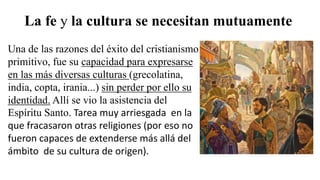 La fe y la cultura se necesitan mutuamente
Una de las razones del éxito del cristianismo
primitivo, fue su capacidad para expresarse
en las más diversas culturas (grecolatina,
india, copta, irania...) sin perder por ello su
identidad. Allí se vio la asistencia del
Espíritu Santo. Tarea muy arriesgada en la
que fracasaron otras religiones (por eso no
fueron capaces de extenderse más allá del
ámbito de su cultura de origen).
 