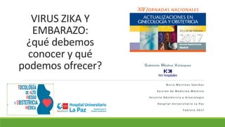 VIRUS ZIKA Y
EMBARAZO:
¿qué debemos
conocer y qué
podemos ofrecer?
N u r i a M a r t í n e z S á n c h e z
S e c c i ó n d e M e d i c i n a M a t e r n a
S e r v i c i o O b s t e t r i c i a y G i n e c o l o g í a
H o s p i t a l U n i v e r s i t a r i o L a Pa z
F e b r e r o 2 0 1 7
 