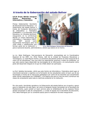 A travès de la Gobernaciòn del estado Bolìvar
U.E.N Grupo Mèrida inaugurò
Centro     Bolivariano   de
Informativa y Telemàtica

Prensa Gobernaciòn/ Secretarìa
de Educaciòn/Zona Educativa.- La
Gobernaciòn del estado Bolìvar a
travès de Fundaciòn Bolivariana
de Informàtica y Telemàtica
(FUNDABIT) y la Autoridad Ùnica
Educativa, Lic. Brizeida Quiñones;
inauguraron en la U.E.N.Grupo
Merida un Centro Bolivariano de
Informàtica y Telemàtica (CBIT).
Este     CBIT     servirà    como
herramienta tecnologìca para los
1050 niñ@s y adolescentes que
forman parte de la instituciòn y           La Lic. Betsi Rodrìguez, Sub-secretaria de Educaciòn,
para el personal docente, administrativo y obrero que labora en el mismo.




La Lic. Betsi Rodrìguez, Sub-secretaria de Educaciòn, acompañada por la Coordinadora
Regional de los CBIT, Lic. Mirla Febres, Jefe de la Unidad de Proyectos Educativos y
Tecnologicos, Lic José Miguel Tochon y la directora del plantel cortaron la cinta inaugural de la
mano de los estudiantes; acto que llenò de espectativas positivas a todos los presentes, ya
que este avance logra desarrollar las tecnologìas de la informaciòn y la comunicaciòn como
parte del desarrollo integral en el que los niñ@s deben ser participes.




La Prof. Netjibia Hernandez, refiriò que este Centro de Informàtica y Telemàtica darà lugar al
crecimiento personal y cognitivo en la formaciòn de los estudiantes sobre el buen uso de las
tecnologìas a travès de la instrucciòn pedagògica por parte de los docentes que actualmente
estàn siendo capacitados por FUNDABIT; y se espera que para el mes de enero comiencen las
clases de computaciòn para toda la matrìcula existente en la instituciòn.




Por otra parte, Hernàndez agradece a la Gobernaciòn del estado Bolìvar por el aporte y apoyo
para la realizaciòn de este logro, asì como al Sargento Sergio Hernandez de la Secretarìa de
Mantenimiento, quien prestò un buen servicio para la rehabilitaciòn de los espacios fìsicos
donde funcionarà la sala de computaciòn; y a todo el equipo de la Secretarìa de Educaciòn,
Prof. Betsi Rodrìguez por su constante apoyo para la realizacion de esta inauguraciòn.
 