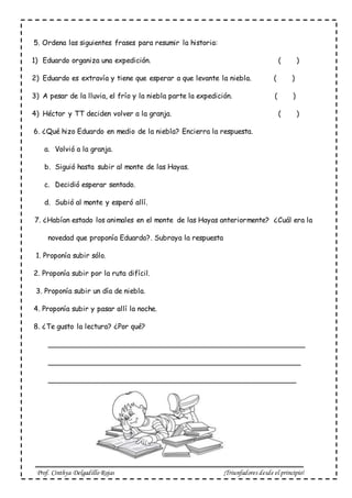 Prof. Cinthya Delgadillo Rojas ¡Triunfadores desde el principio!
5. Ordena las siguientes frases para resumir la historia:
1) Eduardo organiza una expedición. ( )
2) Eduardo es extravía y tiene que esperar a que levante la niebla. ( )
3) A pesar de la lluvia, el frío y la niebla parte la expedición. ( )
4) Héctor y TT deciden volver a la granja. ( )
6. ¿Qué hizo Eduardo en medio de la niebla? Encierra la respuesta.
a. Volvió a la granja.
b. Siguió hasta subir al monte de las Hayas.
c. Decidió esperar sentado.
d. Subió al monte y esperó allí.
7. ¿Habían estado los animales en el monte de las Hayas anteriormente? ¿Cuál era la
novedad que proponía Eduardo?. Subraya la respuesta
1. Proponía subir sólo.
2. Proponía subir por la ruta difícil.
3. Proponía subir un día de niebla.
4. Proponía subir y pasar allí la noche.
8. ¿Te gusto la lectura? ¿Por qué?
__________________________________________________________
_________________________________________________________
________________________________________________________
 