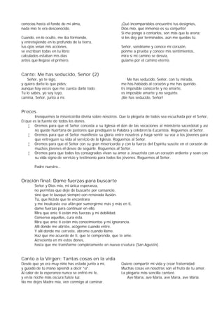 conocías hasta el fondo de mi alma,
nada mío te era desconocido.
Cuando, en lo oculto, me iba formando,
y entretejiendo en lo profundo de la tierra,
tus ojos veían mis acciones,
se escribían todas en tu libro;
calculados estaban mis días
antes que llegase el primero.
¡Qué incomparables encuentro tus designios,
Dios mío, qué inmenso es su conjunto!
Si me pongo a contarlos, son más que la arena;
si los doy por terminados, aún me quedas tú.
Señor, sondéame y conoce mi corazón,
ponme a prueba y conoce mis sentimientos,
mira si mi camino se desvía,
guíame por el camino eterno.
Canto: Me has seducido, Señor (2)
Señor, yo te sigo,
y quiero darte lo que pides;
aunque hay veces que me cuesta darlo todo.
Tú lo sabes, yo soy tuyo,
camina, Señor, junto a mí.
Me has seducido, Señor, con tu mirada,
me has hablado al corazón y me has querido.
Es imposible conocerte y no amarte,
es imposible amarte y no seguirte.
¡Me has seducido, Señor!
Preces
Invoquemos la misericordia divina sobre nosotros. Que la plegaria de todos sea escuchada por el Señor,
Él que es la fuente de todos los dones.
 Oremos para que el Señor conceda a su Iglesia el don de las vocaciones al ministerio sacerdotal y así
no quede huérfana de pastores que prediquen la Palabra y celebren la Eucaristía. Roguemos al Señor.
 Oremos para que el Señor manifieste su gloria entre nosotros y haga sentir su voz a los jóvenes para
que entreguen su vida al servicio de la Iglesia. Roguemos al Señor.
 Oremos para que el Señor con su gran misericordia y con la fuerza del Espíritu suscite en el corazón de
muchos jóvenes el deseo de seguirle. Roguemos al Señor.
 Oremos para que todos los consagrados vivan su amor a Jesucristo con un corazón ardiente y sean con
su vida signo de servicio y testimonio para todos los jóvenes. Roguemos al Señor.
Padre nuestro…
Oración final: Dame fuerzas para buscarte
Señor y Dios mío, mi única esperanza,
no permitas que deje de buscarte por cansancio,
sino que te busque siempre con renovada ilusión.
Tú, que hiciste que te encontrara
y me inculcaste ese afán por sumergirme más y más en ti,
dame fuerzas para continuar en ello.
Mira que ante ti están mis fuerzas y mi debilidad.
Conserva aquellas, cura ésta.
Mira que ante ti están mis conocimientos y mi ignorancia.
Allí donde me abriste, acógeme cuando entre.
Y allí donde me cerraste, ábreme cuando llame.
Haz que me acuerde de ti, que te comprenda, que te ame.
Acrecienta en mí estos dones,
hasta que me transforme completamente en nueva creatura (San Agustín).
Canto a la Virgen: Tantas cosas en la vida
Desde que yo era muy niño has estado junto a mí,
y guiado de tú mano aprendí a decir “sí”.
Al calor de la esperanza nunca se enfrió mi fe,
y en la noche más oscura fuiste luz.
No me dejes Madre mía, ven conmigo al caminar.
Quiero compartir mi vida y crear fraternidad.
Muchas cosas en nosotros son el fruto de tu amor.
La plegaria más sencilla cantaré.
Ave María, ave María, ave María, ave María.
 