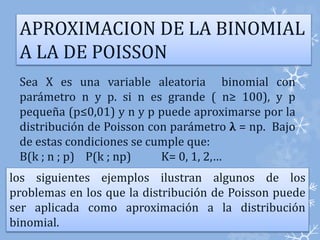 APROXIMACION DE LA BINOMIAL 
A LA DE POISSON 
Sea X es una variable aleatoria binomial con 
parámetro n y p. si n es grande ( n≥ 100), y p 
pequeña (p≤0,01) y n y p puede aproximarse por la 
distribución de Poisson con parámetro λ = np. Bajo 
de estas condiciones se cumple que: 
B(k ; n ; p) P(k ; np) K= 0, 1, 2,… 
los siguientes ejemplos ilustran algunos de los 
problemas en los que la distribución de Poisson puede 
ser aplicada como aproximación a la distribución 
binomial. 
 