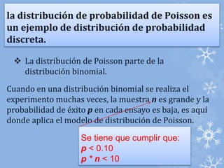 la distribución de probabilidad de Poisson es 
un ejemplo de distribución de probabilidad 
discreta. 
 La distribución de Poisson parte de la 
distribución binomial. 
Cuando en una distribución binomial se realiza el 
experimento muchas veces, la muestra n es grande y la 
probabilidad de éxito p en cada ensayo es baja, es aquí 
donde aplica el modelo de distribución de Poisson. 
Se tiene que cumplir que: 
p < 0.10 
p * n < 10 
 